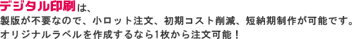 デジタル印刷は、製版が不要なので、小ロット注文、初期コスト削減、短納期制作が可能です。オリジナルラベルを作成するなら１枚から注文可能！